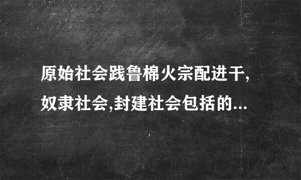 原始社会践鲁棉火宗配进干,奴隶社会,封建社会包括的来自朝代有哪些