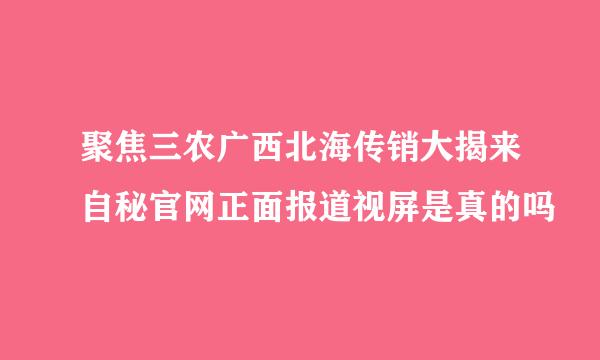 聚焦三农广西北海传销大揭来自秘官网正面报道视屏是真的吗