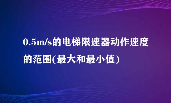 0.5m/s的电梯限速器动作速度的范围(最大和最小值)