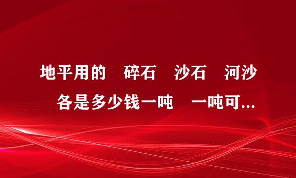 地平用的 碎石 沙石 河沙 各是多少钱一吨 一吨可以用几个立方