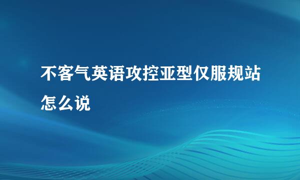 不客气英语攻控亚型仅服规站怎么说