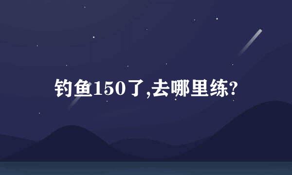 钓鱼150了,去哪里练?