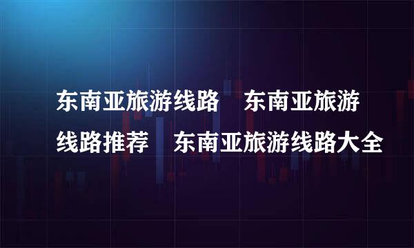 东南亚旅游线路 东南亚旅游线路推荐 东南亚旅游线路大全