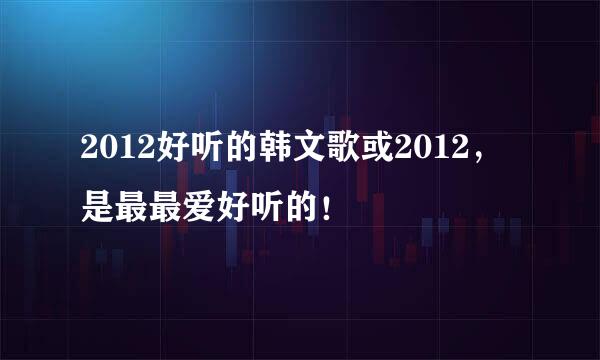 2012好听的韩文歌或2012，是最最爱好听的！