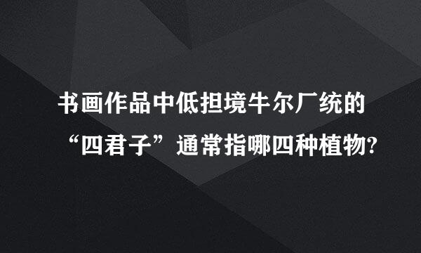 书画作品中低担境牛尔厂统的“四君子”通常指哪四种植物?