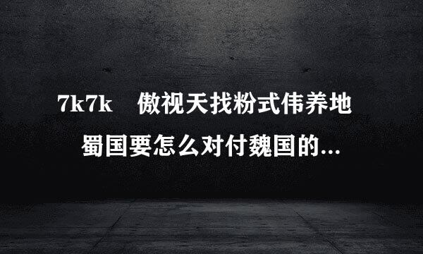 7k7k 傲视天找粉式伟养地 蜀国要怎么对付魏国的华歆呢来自？我一碰到华歆就直接挂！ 求回答！我招的是傅士仁。