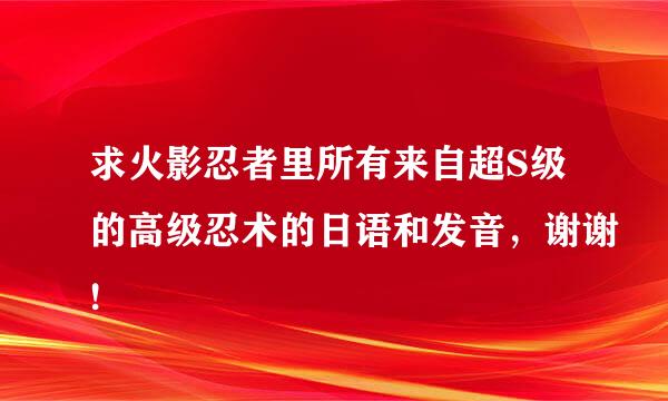 求火影忍者里所有来自超S级的高级忍术的日语和发音，谢谢!