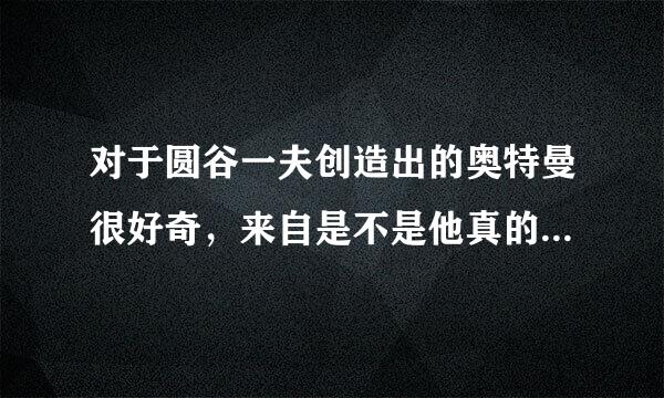 对于圆谷一夫创造出的奥特曼很好奇，来自是不是他真的见过哦!