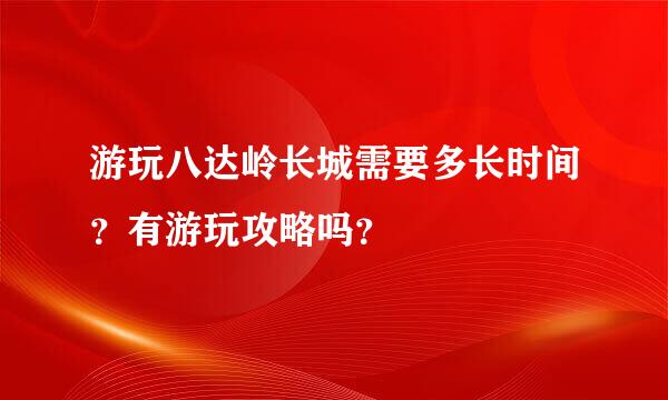 游玩八达岭长城需要多长时间？有游玩攻略吗？