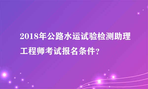 2018年公路水运试验检测助理工程师考试报名条件？