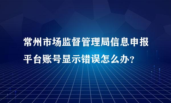 常州市场监督管理局信息申报平台账号显示错误怎么办？