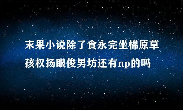 末果小说除了食永完坐棉原草孩权扬眼俊男坊还有np的吗