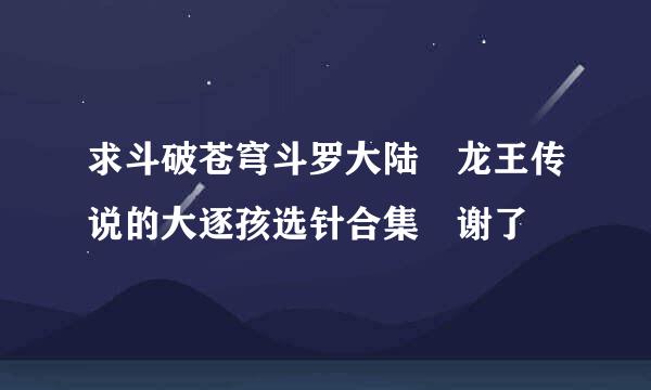 求斗破苍穹斗罗大陆 龙王传说的大逐孩选针合集 谢了