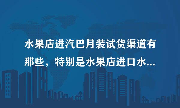 水果店进汽巴月装试货渠道有那些，特别是水果店进口水果的渠道有哪些什么进货渠道？