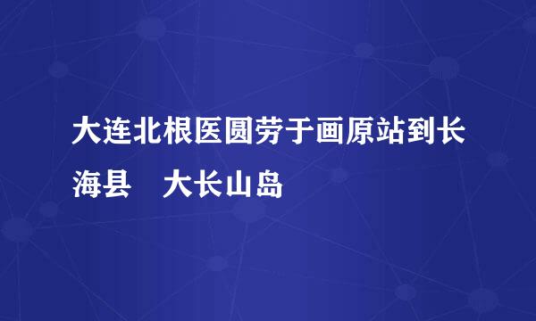 大连北根医圆劳于画原站到长海县 大长山岛