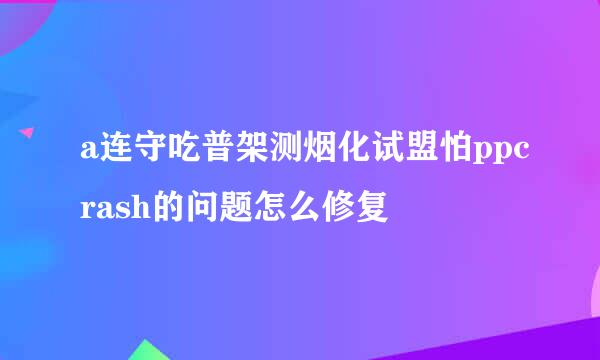 a连守吃普架测烟化试盟怕ppcrash的问题怎么修复