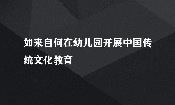 如来自何在幼儿园开展中国传统文化教育