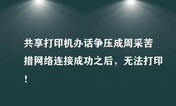 共享打印机办话争压成周采苦措网络连接成功之后，无法打印！