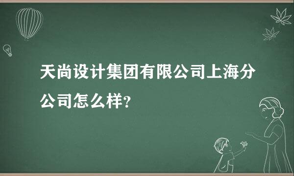 天尚设计集团有限公司上海分公司怎么样？