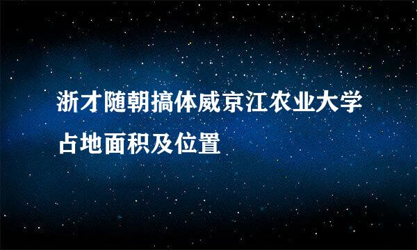 浙才随朝搞体威京江农业大学占地面积及位置