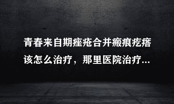 青春来自期痤疮合并瘢痕疙瘩该怎么治疗，那里医院治疗这病最好?