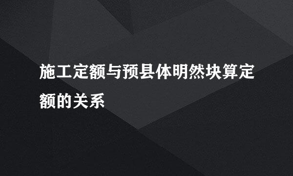 施工定额与预县体明然块算定额的关系