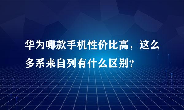 华为哪款手机性价比高，这么多系来自列有什么区别？