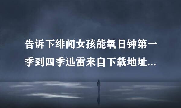 告诉下绯闻女孩能氧日钟第一季到四季迅雷来自下载地址，要高清的中英字母，1024P或者72360问答0P的，发到邮箱牛若啊