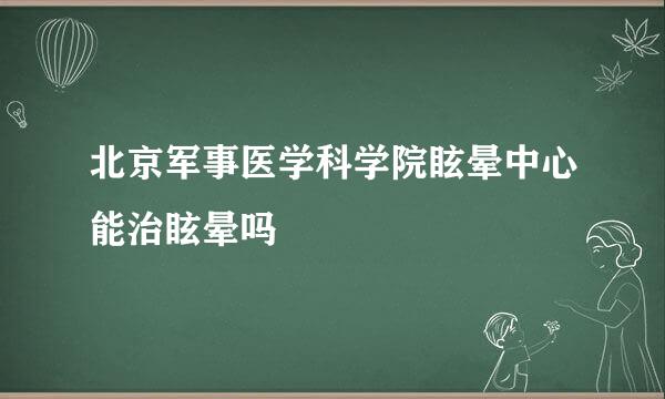 北京军事医学科学院眩晕中心能治眩晕吗