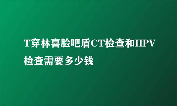 T穿林喜脸吧盾CT检查和HPV检查需要多少钱