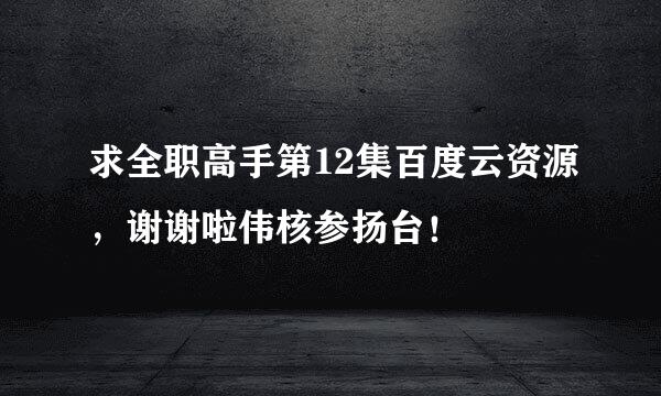 求全职高手第12集百度云资源，谢谢啦伟核参扬台！