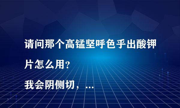 请问那个高锰坚呼色乎出酸钾片怎么用？
我会阴侧切，医生给我开了这个药，可是不懂怎么用…