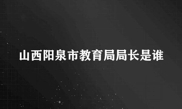 山西阳泉市教育局局长是谁