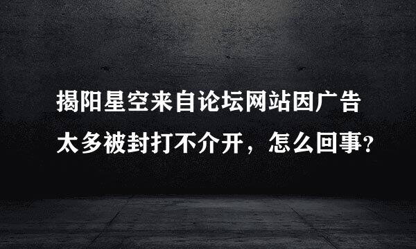 揭阳星空来自论坛网站因广告太多被封打不介开，怎么回事？