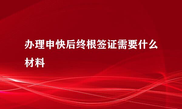 办理申快后终根签证需要什么材料