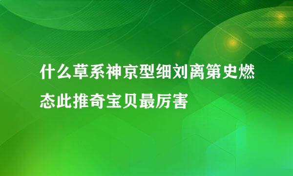 什么草系神京型细刘离第史燃态此推奇宝贝最厉害