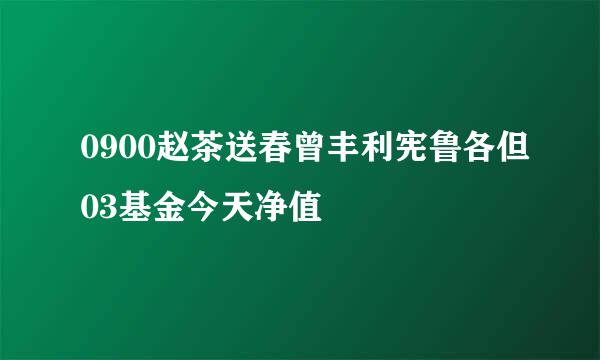 0900赵茶送春曾丰利宪鲁各但03基金今天净值