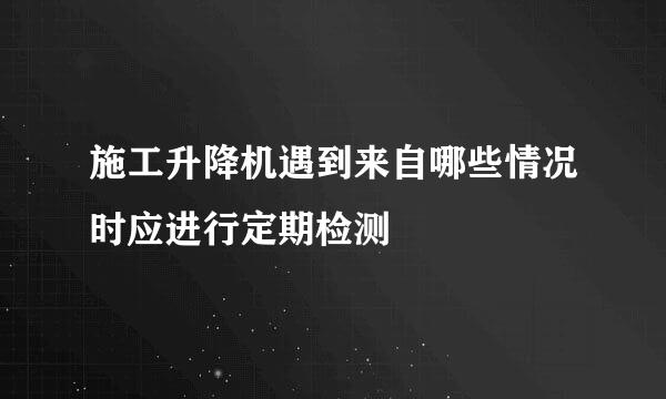 施工升降机遇到来自哪些情况时应进行定期检测