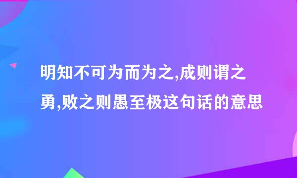 明知不可为而为之,成则谓之勇,败之则愚至极这句话的意思