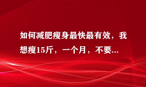 如何减肥瘦身最快最有效，我想瘦15斤，一个月，不要告诉衣染几输感号我减肥药什么的，我真不信那玩意没副作用 = =