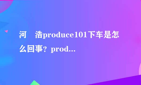 河旻浩produce101下车是怎么回事？produce101河旻浩为什么下车