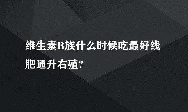 维生素B族什么时候吃最好线肥通升右殖?