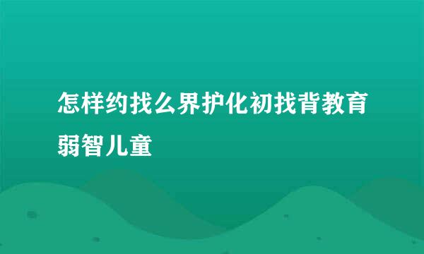 怎样约找么界护化初找背教育弱智儿童