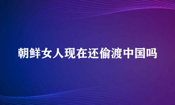 朝鲜女人现在还偷渡中国吗