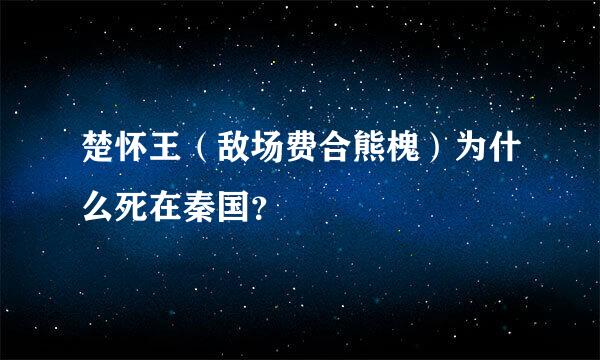 楚怀王（敌场费合熊槐）为什么死在秦国？