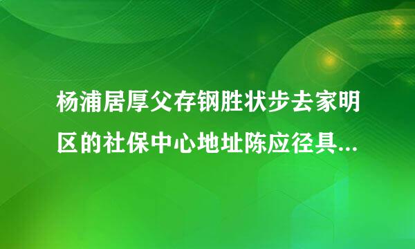 杨浦居厚父存钢胜状步去家明区的社保中心地址陈应径具专电话号码