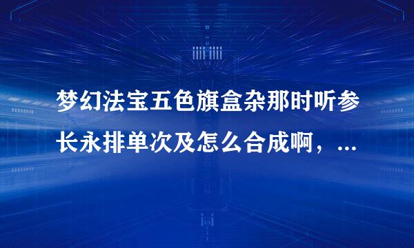 梦幻法宝五色旗盒杂那时听参长永排单次及怎么合成啊，还有火候是多少啊？？