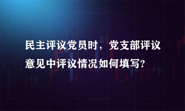 民主评议党员时，党支部评议意见中评议情况如何填写?