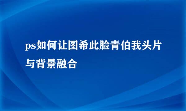 ps如何让图希此脸青伯我头片与背景融合