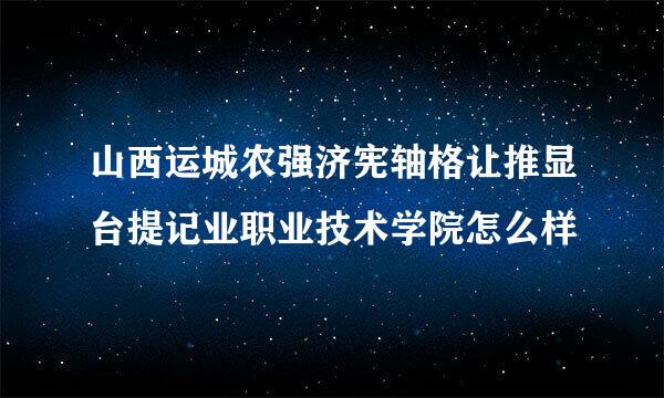 山西运城农强济宪轴格让推显台提记业职业技术学院怎么样